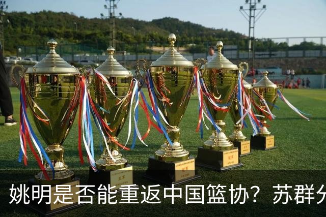 姚明是否能重返中国篮协？苏群分析当前政策走向